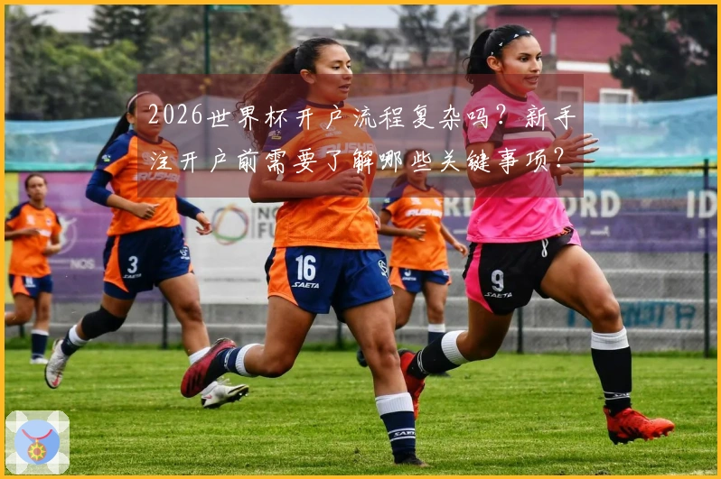 2026世界杯开户流程复杂吗?新手注开户前需要了解哪些关键事项?
