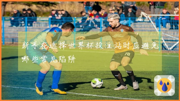 新手在选择世界杯投注站时应避免哪些常见陷阱