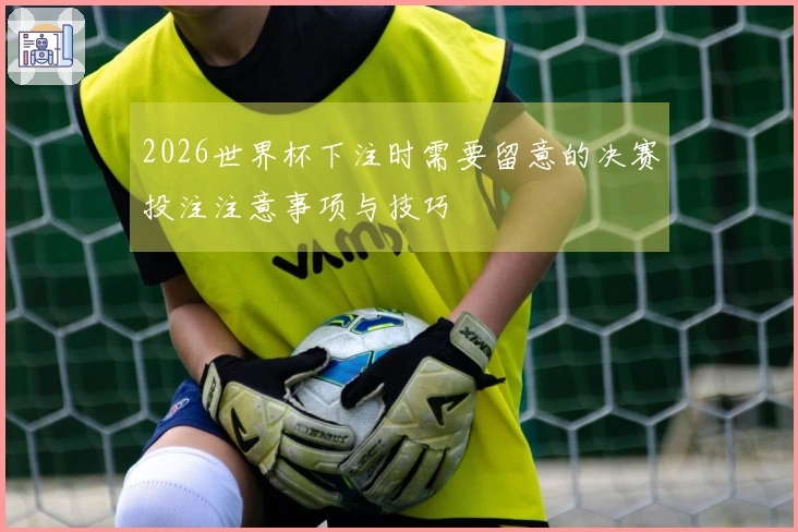2026世界杯下注时需要留意的决赛投注注意事项与技巧