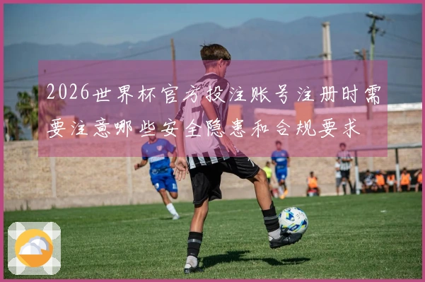 2026世界杯官方投注账号注册时需要注意哪些安全隐患和合规要求