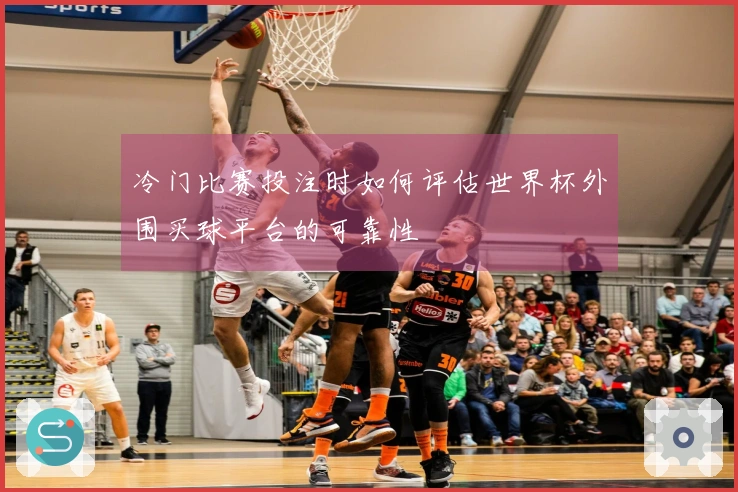 冷门比赛投注时如何评估世界杯外围买球平台的可靠性
